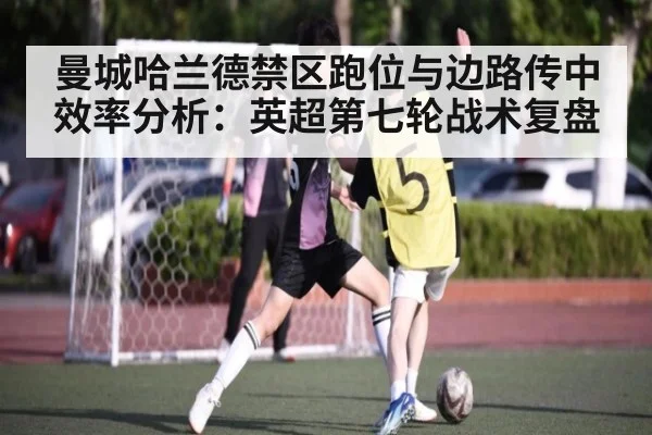 曼城哈兰德禁区跑位与边路传中效率分析：英超第七轮战术复盘