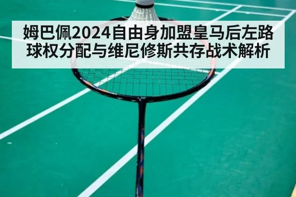 姆巴佩2024自由身加盟皇马后左路球权分配与维尼修斯共存战术解析
